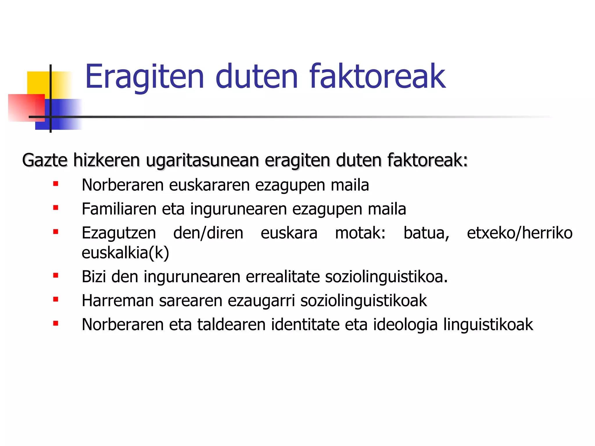 Eragiten duten faktoreak Gazte hizkeren ugaritasunean eragiten duten faktoreak:   Norberaren euskararen ezagupen maila Familiaren eta ingurunearen ezagupen maila Ezagutzen den/diren euskara motak: batua, etxeko/herriko euskalkia(k) Bizi den ingurunearen errealitate soziolinguistikoa. Harreman sarearen ezaugarri soziolinguistikoak Norberaren eta taldearen identitate eta ideologia linguistikoak 