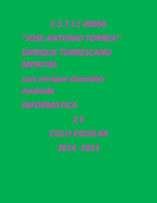 E.S.T.I.C #0056 
“JOSE ANTONIO TORREA” 
ENRIQUE TORRESCANO MONTIEL 
Luis enrique González Andrade 
INFORMATICA 
2 E 
CICLO ESCOLAR 
2014 -2015 
 