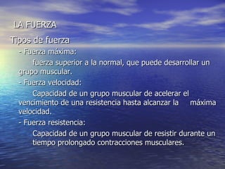 LA FUERZA Tipos de fuerza  - Fuerza máxima:   fuerza superior a la normal, que puede desarrollar un  grupo muscular. - Fuerza velocidad:   Capacidad de un grupo muscular de acelerar el  vencimiento de una resistencia hasta alcanzar la  máxima velocidad. - Fuerza resistencia: Capacidad de un grupo muscular de resistir durante un  tiempo prolongado contracciones musculares. 