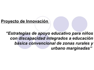 Proyecto de Innovación  “ Estrategias de apoyo educativo para niños con discapacidad integrados a educación básica convencional de zonas rurales y urbano marginadas”  
