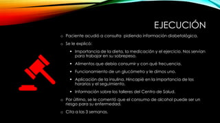 EJECUCIÓN
o Paciente acudió a consulta pidiendo información diabetológica.
o Se le explicó:
▪ Importancia de la dieta, la medicación y el ejercicio. Nos servían
para trabajar en su sobrepeso.
▪ Alimentos que debía consumir y con qué frecuencia.
▪ Funcionamiento de un glucómetro y le dimos uno.
▪ Aplicación de la insulina. Hincapié en la importancia de los
horarios y el seguimiento.
▪ Información sobre los talleres del Centro de Salud.
o Por último, se le comentó que el consumo de alcohol puede ser un .
…riesgo para su enfermedad.
o Cita a las 3 semanas.
 