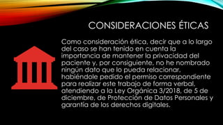CONSIDERACIONES ÉTICAS
Como consideración ética, decir que a lo largo
del caso se han tenido en cuenta la
importancia de mantener la privacidad del
paciente y, por consiguiente, no he nombrado
ningún dato que lo pueda relacionar,
habiéndole pedido el permiso correspondiente
para realizar este trabajo de forma verbal,
atendiendo a la Ley Orgánica 3/2018, de 5 de
diciembre, de Protección de Datos Personales y
garantía de los derechos digitales.
 