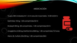 MEDICACIÓN
Toujeo 300 Unidades/ml 1,5 ml solución inyectable. 10.00 UI/24 hr
Ezetimiba 10mg. 1.00 comprimido/24 hr
Enalapril 20mg. 28 comprimidos. 1.00 comprimido/24 hr
Linagliptina 2,50mg./Metformina 850mg. 1.00 comprimido/12 horas
Hierro (II), Sulfato 256,30mg. 1.00 comprimido/24hr
 
