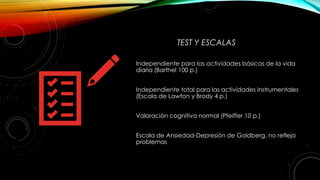 TEST Y ESCALAS
Independiente para las actividades básicas de la vida
diaria (Barthel 100 p.)
Independiente total para las actividades instrumentales
(Escala de Lawton y Brody 4 p.)
Valoración cognitiva normal (Pfeiffer 10 p.)
Escala de Ansiedad-Depresión de Goldberg. no refleja
problemas
 