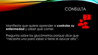 Manifiesta que quiere aprender a controlar su
enfermedad y saber qué comer.
Pregunta sobre los glucómetros porque dice que
“necesita uno para saber si tiene el azúcar alto”.
CONSULTA
 