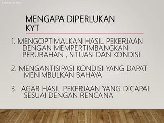 MENGAPA DIPERLUKAN
KYT
1. MENGOPTIMALKAN HASIL PEKERJAAN
DENGAN MEMPERTIMBANGKAN
PERUBAHAN , SITUASI DAN KONDISI .
2. MENGANTISIPASI KONDISI YANG DAPAT
MENIMBULKAN BAHAYA
3. AGAR HASIL PEKERJAAN YANG DICAPAI
SESUAI DENGAN RENCANA
Lukman QA dept.
 
