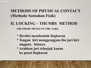 METHODS OF PHYSICAL CONTACT
(Methode Sentuhan Fisik)
II. LOCKING – THUMBS METHOD
(METHODE MENGUNCI IBU JARI)
* Berdiri membentuk lingkaran
* Tangan kiri menggenggam ibu jari kiri
anggota lainnya
* Arahkan jari telunjuk kanan
ke pusat lingkaran
Lukman QA dept.
 