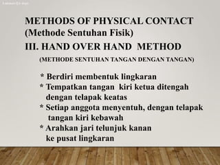 METHODS OF PHYSICAL CONTACT
(Methode Sentuhan Fisik)
III. HAND OVER HAND METHOD
(METHODE SENTUHAN TANGAN DENGAN TANGAN)
* Berdiri membentuk lingkaran
* Tempatkan tangan kiri ketua ditengah
dengan telapak keatas
* Setiap anggota menyentuh, dengan telapak
tangan kiri kebawah
* Arahkan jari telunjuk kanan
ke pusat lingkaran
Lukman QA dept.
 