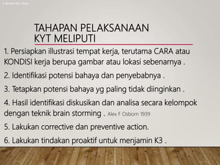 TAHAPAN PELAKSANAAN
KYT MELIPUTI
1. Persiapkan illustrasi tempat kerja, terutama CARA atau
KONDISI kerja berupa gambar atau lokasi sebenarnya .
2. Identifikasi potensi bahaya dan penyebabnya .
3. Tetapkan potensi bahaya yg paling tidak diinginkan .
4. Hasil identifikasi diskusikan dan analisa secara kelompok
dengan teknik brain storming . Alex F Osborn 1939
5. Lakukan corrective dan preventive action.
6. Lakukan tindakan proaktif untuk menjamin K3 .
Lukman QA dept.
 