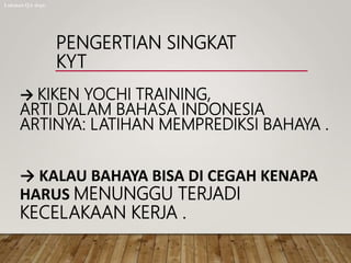 PENGERTIAN SINGKAT
KYT
→ KIKEN YOCHI TRAINING,
ARTI DALAM BAHASA INDONESIA
ARTINYA: LATIHAN MEMPREDIKSI BAHAYA .
→ KALAU BAHAYA BISA DI CEGAH KENAPA
HARUS MENUNGGU TERJADI
KECELAKAAN KERJA .
Lukman QA dept.
 