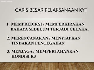 GARIS BESAR PELAKSANAAN KYT
1. MEMPREDIKSI / MEMPERKIRAKAN
BAHAYA SEBELUM TERJADI CELAKA .
2. MERENCANAKAN / MENYIAPKAN
TINDAKAN PENCEGAHAN
3. MENJAGA / MEMPERTAHANKAN
KONDISI K3
Lukman QA dept.
 
