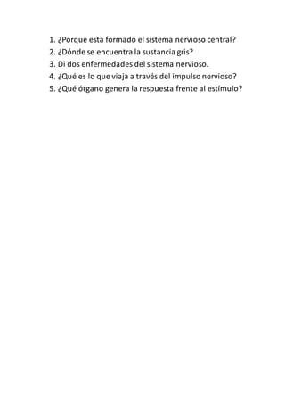 1. ¿Porque está formado el sistema nervioso central?
2. ¿Dónde se encuentra la sustancia gris?
3. Di dos enfermedades del sistema nervioso.
4. ¿Qué es lo que viaja a través del impulso nervioso?
5. ¿Qué órgano genera la respuesta frente al estímulo?
 