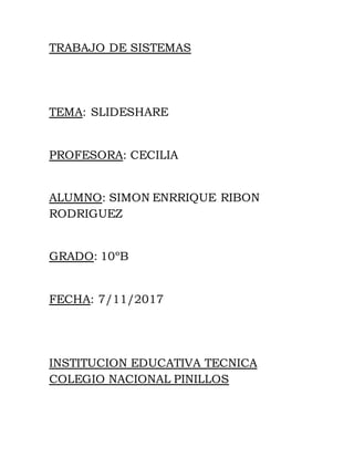 TRABAJO DE SISTEMAS
TEMA: SLIDESHARE
PROFESORA: CECILIA
ALUMNO: SIMON ENRRIQUE RIBON
RODRIGUEZ
GRADO: 10ºB
FECHA: 7/11/2017
INSTITUCION EDUCATIVA TECNICA
COLEGIO NACIONAL PINILLOS
 