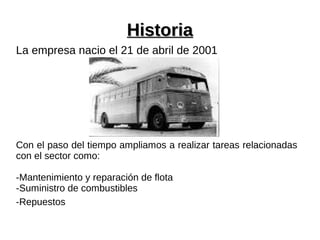 HistoriaHistoria
La empresa nacio el 21 de abril de 2001
Con el paso del tiempo ampliamos a realizar tareas relacionadas
con el sector como:
-Mantenimiento y reparación de flota
-Suministro de combustibles
-Repuestos
 