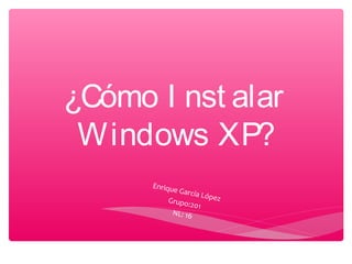 ¿Cómo I nst alar
Windows XP?
Enrique García LópezGrupo:201
NL: 16
 