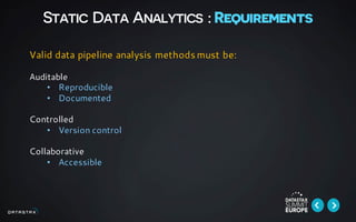 Static Data Analytics : Requirements
Valid data pipeline analysis methods must be:
Auditable
• Reproducible
• Documented
Controlled
• Version control
Collaborative
• Accessible
 