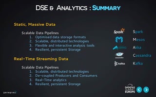 DSE & Analytics : Summary
Static, Massive Data
Scalable Data Pipelines
1. Optimised data storage formats
2. Scalable, distributed technologies
3. Flexible and interactive analysis tools
4. Resilient, persistent Storage
Real-Time Streaming Data
Scalable Data Pipelines
1. Scalable, distributed technologies
2. De-coupled Producers and Consumers
3. Real-Time analytics
4. Resilient, persistent Storage
Spark
Mesos
Akka
Cassandra
Kafka
 