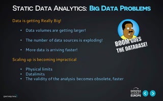 Static Data Analytics: Big Data Problems
Data is getting Really Big!
• Data volumes are getting larger!
• The number of data sources is exploding!
• More data is arriving faster!
Scaling up is becoming impractical
• Physical limits
• Datalimits
• The validity of the analysis becomes obsolete, faster
 