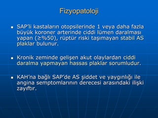 Fizyopatoloji

   SAP’li kastaların otopsilerinde 1 veya daha fazla
    büyük koroner arterinde ciddi lümen daralması
    yapan (≥%50), rüptür riski taşımayan stabil AS
    plaklar bulunur.

   Kronik zeminde gelişen akut olaylardan ciddi
    daralma yapmayan hassas plaklar sorumludur.

   KAH’na bağlı SAP’de AS şiddet ve yaygınlığı ile
    angina semptomlarının derecesi arasındaki ilişki
    zayıftır.
 