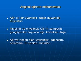 Anginal ağrının mekanizması


   Ağrı iyi bir uyarıcıdır, fakat duyarlılığı
    düşüktür.

   Miyelinli ve miyelinsiz C8-T4 sempatik
    gangliyonlar boyunca ağrı kortekse ulaşır.

   Ağrıya neden olan uyaranlar; adenozin,
    serotonin, H iyonları, kininler…
 