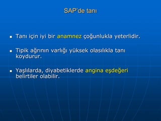 SAP’de tanı



   Tanı için iyi bir anamnez çoğunlukla yeterlidir.

   Tipik ağrının varlığı yüksek olasılıkla tanı
    koydurur.

   Yaşlılarda, diyabetiklerde angina eşdeğeri
    belirtiler olabilir.
 