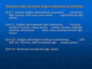 Kanada kalp cemiyeti angina pektoris sınıflaması
Sınıf I: Günlük olağan aktivitelerde anginanın    olmaması.
   Ağır yorucu, hızlı veya uzun süreli     egzersizlerde ağrı
   olması

Sınıf II: Olağan aktivitelerde hafif kısıtlanma.  Yürüyüş,
   merdiven çıkma, yokuş çıkma, yemek sonrası, soğukta
   yürüme, emosyonel          stres veya uyanma sonrası ağrı
   oluşur.

Sınıf III: Olağan aktivitelerin belirgin kısıtlanması.          100-
   200 mt. Yürüme, hafif tırmanma ağrı          ortaya çıkarır.

Sınıf IV: Dinlenme anında bile ağrı vardır.
 