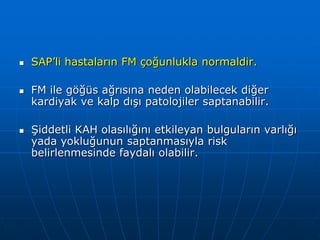    SAP’li hastaların FM çoğunlukla normaldir.

   FM ile göğüs ağrısına neden olabilecek diğer
    kardiyak ve kalp dışı patolojiler saptanabilir.

   Şiddetli KAH olasılığını etkileyan bulguların varlığı
    yada yokluğunun saptanmasıyla risk
    belirlenmesinde faydalı olabilir.
 