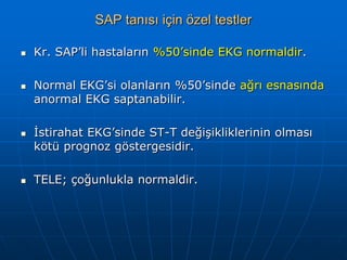 SAP tanısı için özel testler

   Kr. SAP’li hastaların %50’sinde EKG normaldir.

   Normal EKG’si olanların %50’sinde ağrı esnasında
    anormal EKG saptanabilir.

   İstirahat EKG’sinde ST-T değişikliklerinin olması
    kötü prognoz göstergesidir.

   TELE; çoğunlukla normaldir.
 