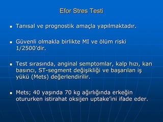 Efor Stres Testi

   Tanısal ve prognostik amaçla yapılmaktadır.

   Güvenli olmakla birlikte MI ve ölüm riski
    1/2500’dir.

   Test sırasında, anginal semptomlar, kalp hızı, kan
    basıncı, ST-segment değişikliği ve başarılan iş
    yükü (Mets) değerlendirilir.

   Mets; 40 yaşında 70 kg ağırlığında erkeğin
    otururken istirahat oksijen uptake’ini ifade eder.
 