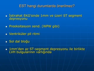 EST hangi durumlarda önerilmez?

   İstirahat EKG’sinde 1mm ve üzeri ST segment
    depresyonu

   Preeksitasyon send. (WPW gibi)

   Ventriküler pil ritmi

   Sol dal bloğu

   1mm’den az ST-segment depresyonu ile birlikte
    LVH bulgularının varlığında
 