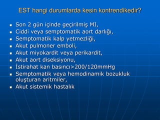 EST hangi durumlarda kesin kontrendikedir?

   Son 2 gün içinde geçirilmiş MI,
   Ciddi veya semptomatik aort darlığı,
   Semptomatik kalp yetmezliği,
   Akut pulmoner emboli,
   Akut miyokardit veya perikardit,
   Akut aort diseksiyonu,
   İstirahat kan basıncı>200/120mmHg
   Semptomatik veya hemodinamik bozukluk
    oluşturan aritmiler,
   Akut sistemik hastalık
 