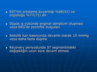    EST’nin ortalama duyarlılığı %68(52) ve
    özgüllüğü %77(71) dir.

   Düşük iş yükünde anginal semptom oluşması
    veya EKG’de pozitiflik bulguları

   Sistolik kan basıncında devamlı olarak 10 mmHg
    veya daha fazla düşme

   Recovery periyodunda ST segmentindeki
    değişikliğin uzun süre devam etmesi.
 