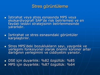 Stres görüntüleme

   İstirahat veya stres esnasında MPS veya
    ekokardiyografi SAP’de risk belirlemesi ve en
    faydalı tedavi stratejisinin belirlenmesinde
    yararlıdır.

   İsrtirahat ve stres esnasındaki görüntüler
    karşılaştırılır.

   Stres MPS’deki bozuklukların sayı, yaygınlık ve
    yerleşimi fonksiyonel olarak önemli koroner arter
    darlığının yerleşimini ve ciddiyetini yansıtır.

   DSE için duyarlılık: %82 özgüllük: %85
   MPS için duyarlılık: %87 özgüllük: %64
 