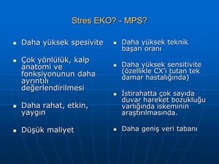 Stres EKO? - MPS?

   Daha yüksek spesivite      Daha yüksek teknik
                                başarı oranı
   Çok yönlülük, kalp
    anatomi ve                 Daha yüksek sensitivite
    fonksiyonunun daha          (özellikle CX’i tutan tek
                                damar hastalığında)
    ayrıntılı
    değerlendirilmesi
                               İstirahatta çok sayıda
                                duvar hareket bozukluğu
   Daha rahat, etkin,          varlığında iskeminin
    yaygın                      araştırılmasında.

   Düşük maliyet              Daha geniş veri tabanı
 
