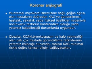 Koroner anjiografi
   Muhtemel miyokard iskemisine bağlı göğüs ağrısı
    olan hastaların doğrudan KAG’ye gönderilmesi,
    hastalık, sakatlık yada fiziksel özellikler nedeniyle
    noninvaziv testlerin kontrendike olduğu yada
    yetersiz kalabileceği durumlarda uygundur.

   Obezite, KOAH,bronkospazm ve kalp yetmezliği
    olan pek çok hastada görüntüleme tetkiklerinin
    yetersiz kalacağı durumda, tanısal KAG minimal
    riskle doğru tanısal bilgiyi sağlayacaktır.
 