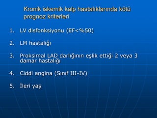 Kronik iskemik kalp hastalıklarında kötü
      prognoz kriterleri

1.   LV disfonksiyonu (EF<%50)

2.   LM hastalığı

3.   Proksimal LAD darlığının eşlik ettiği 2 veya 3
     damar hastalığı

4.   Ciddi angina (Sınıf III-IV)

5.   İleri yaş
 