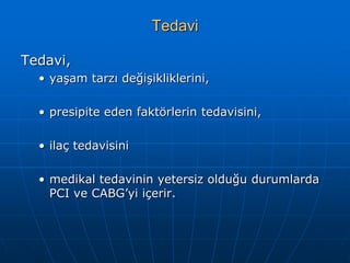 Tedavi

Tedavi,
  • yaşam tarzı değişikliklerini,

  • presipite eden faktörlerin tedavisini,

  • ilaç tedavisini

  • medikal tedavinin yetersiz olduğu durumlarda
    PCI ve CABG’yi içerir.
 