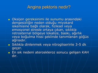 Angina pektoris nedir?

   Oksijen gereksinimi ile sunumu arasındaki
    dengesizliğin neden olduğu miyokard
    iskemisine bağlı olarak, fiziksel veya
    emosyonel stresle ortaya çıkan, sıklıkla
    retrosternal bölgeye lokalize, baskı, ağırlık
    veya boğulma hissi şeklinde tanımlanan göğüs
    ağrısıdır.
   Sıklıkla dinlenmek veya nitrogliserinle 3-5 dk
    geçer.
   En sık nedeni ateroskleroz sonucu gelişen KAH
    dır.
 