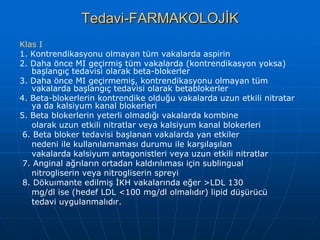 Tedavi-FARMAKOLOJİK
Klas I
1. Kontrendikasyonu olmayan tüm vakalarda aspirin
2. Daha önce MI geçirmiş tüm vakalarda (kontrendikasyon yoksa)
   başlangıç tedavisi olarak beta-blokerler
3. Daha önce MI geçirmemiş, kontrendikasyonu olmayan tüm
   vakalarda başlangıç tedavisi olarak betablokerler
4. Beta-blokerlerin kontrendike olduğu vakalarda uzun etkili nitratar
   ya da kalsiyum kanal blokerleri
5. Beta blokerlerin yeterli olmadığı vakalarda kombine
   olarak uzun etkili nitratlar veya kalsiyum kanal blokerleri
 6. Beta bloker tedavisi başlanan vakalarda yan etkiler
   nedeni ile kullanılamaması durumu ile karşılaşılan
   vakalarda kalsiyum antagonistleri veya uzun etkili nitratlar
 7. Anginal ağrıların ortadan kaldırılıması için sublingual
   nitrogliserin veya nitrogliserin spreyi
 8. Dökuımante edilmiş İKH vakalarında eğer >LDL 130
   mg/dl ise (hedef LDL <100 mg/dl olmalıdır) lipid düşürücü
   tedavi uygulanmalıdır.
 