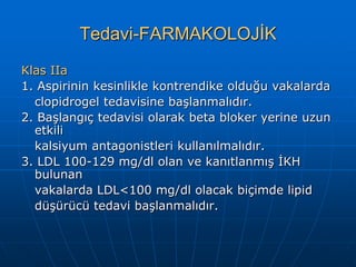 Tedavi-FARMAKOLOJİK
Klas IIa
1. Aspirinin kesinlikle kontrendike olduğu vakalarda
  clopidrogel tedavisine başlanmalıdır.
2. Başlangıç tedavisi olarak beta bloker yerine uzun
  etkili
  kalsiyum antagonistleri kullanılmalıdır.
3. LDL 100-129 mg/dl olan ve kanıtlanmış İKH
  bulunan
  vakalarda LDL<100 mg/dl olacak biçimde lipid
  düşürücü tedavi başlanmalıdır.
 