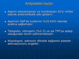 Antiplatelet ilaçlar;

   Aspirin siklooksijenaz ve tromboksan A2’yi inhibe
    ederek antitrombotik etki gösterir.

   Aspirinin SAP’de kullanımı %33 KVO riskinde
    azalma sağlamıştır.

   Tiklopidin, nötropeni (%2-3) ve sık TTP’ya sebep
    olduğundan tercih edilmemektedir.

   Klopidogrel, adenozin difosfat bağlantılı platelet
    aktivasyonunu engeller.
 