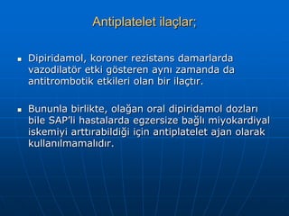 Antiplatelet ilaçlar;

   Dipiridamol, koroner rezistans damarlarda
    vazodilatör etki gösteren aynı zamanda da
    antitrombotik etkileri olan bir ilaçtır.

   Bununla birlikte, olağan oral dipiridamol dozları
    bile SAP’li hastalarda egzersize bağlı miyokardiyal
    iskemiyi arttırabildiği için antiplatelet ajan olarak
    kullanılmamalıdır.
 