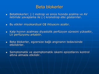 Beta blokerler
   Betablokerler; (-) inotrop ve sinüs hızında azalma ve AV
    iletimde yavaşlama ile (-) kronotrop etki gösterirler.

   Bu etkiler miyokardiyal O2 ihtiyacını azaltır.

   Kalp hızının azalması diyastolik perfüzyon süresini yükseltir,
    LV perfüzyonu artabilir.

   Beta blokerler, egzersize bağlı anginanın tedavisinde
    etkilidirler.

   Semptomatik ve asemptomatik iskemi epizotlarını kontrol
    altına almada etkilidir.
 