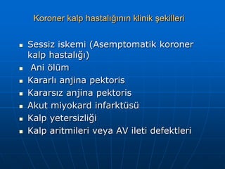 Koroner kalp hastalığının klinik şekilleri


   Sessiz iskemi (Asemptomatik koroner
    kalp hastalığı)
    Ani ölüm
   Kararlı anjina pektoris
   Kararsız anjina pektoris
   Akut miyokard infarktüsü
   Kalp yetersizliği
   Kalp aritmileri veya AV ileti defektleri
 