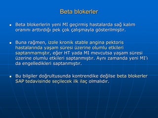 Beta blokerler

   Beta blokerlerin yeni MI geçirmiş hastalarda sağ kalım
    oranını arttırdığı pek çok çalışmayla gösterilmiştir.

   Buna rağmen, izole kronik stable angina pektoris
    hastalarında yaşam süresi üzerine olumlu etkileri
    saptanmamıştır, eğer HT yada MI mevcutsa yaşam süresi
    üzerine olumlu etkileri saptanmıştır. Aynı zamanda yeni MI’ı
    da engelledikleri saptanmıştır.

   Bu bilgiler doğrultusunda kontrendike değilse beta blokerler
    SAP tedavisinde seçilecek ilk ilaç olmalıdır.
 