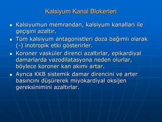 Kalsiyum Kanal Blokerleri

   Kalsiyumun memrandan, kalsiyum kanalları ile
    geçişini azaltır.
   Tüm kalsiyum antagonistleri doza bağımlı olarak
    (-) inotropik etki gösterirler.
   Koroner vasküler direnci azaltırlar, epikardiyal
    damarlarda vazodilatasyona neden olurlar,
    böylece koroner kan akımı artar.
   Ayrıca KKB sistemik damar direncini ve arter
    basıncını düşürerek miyokardiyal oksijen
    gereksinimini azaltırlar.
 