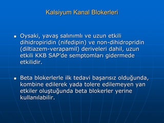 Kalsiyum Kanal Blokerleri


   Oysaki, yavaş salınımlı ve uzun etkili
    dihidropiridin (nifedipin) ve non-dihidropridin
    (diltiazem-verapamil) deriveleri dahil, uzun
    etkili KKB SAP’de semptomları gidermede
    etkilidir.

   Beta blokerlerle ilk tedavi başarısız olduğunda,
    kombine edilerek yada tolere edilemeyen yan
    etkiler oluştuğunda beta blokerler yerine
    kullanılabilir.
 