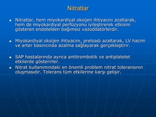 Nitratlar
   Nitratlar, hem miyokardiyal oksijen ihtiyacını azaltarak,
    hem de miyokardiyal perfüzyonu iyileştirerek etkisini
    gösteren endotelden bağımsız vazodilatörlerdir.

   Miyokardiyal oksijen ihtiyacını, preloadı azaltarak, LV hacmi
    ve arter basıncında azalma sağlayarak gerçekleştirir.

   SAP hastalarında ayrıca antitrombotik ve antiplatelet
    etkilerde gösterirler.
   Nitrat kullanımındaki en önemli problem nitrat toleransının
    oluşmasıdır. Tolerans tüm etkilerine karşı gelişir.
 