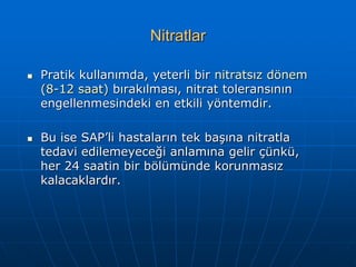 Nitratlar

   Pratik kullanımda, yeterli bir nitratsız dönem
    (8-12 saat) bırakılması, nitrat toleransının
    engellenmesindeki en etkili yöntemdir.

   Bu ise SAP’li hastaların tek başına nitratla
    tedavi edilemeyeceği anlamına gelir çünkü,
    her 24 saatin bir bölümünde korunmasız
    kalacaklardır.
 