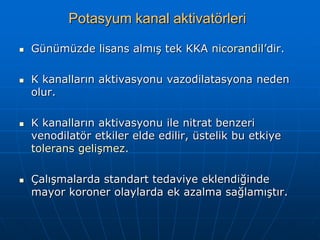 Potasyum kanal aktivatörleri

   Günümüzde lisans almış tek KKA nicorandil’dir.

   K kanalların aktivasyonu vazodilatasyona neden
    olur.

   K kanalların aktivasyonu ile nitrat benzeri
    venodilatör etkiler elde edilir, üstelik bu etkiye
    tolerans gelişmez.

   Çalışmalarda standart tedaviye eklendiğinde
    mayor koroner olaylarda ek azalma sağlamıştır.
 